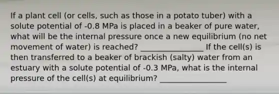 If a plant cell (or cells, such as those in a potato tuber) with a solute potential of -0.8 MPa is placed in a beaker of pure water, what will be the internal pressure once a new equilibrium (no net movement of water) is reached? ________________ If the cell(s) is then transferred to a beaker of brackish (salty) water from an estuary with a solute potential of -0.3 MPa, what is the internal pressure of the cell(s) at equilibrium? _________________