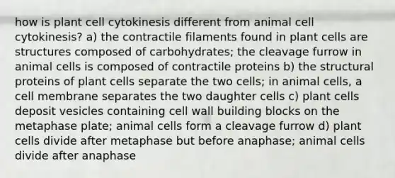 how is plant cell cytokinesis different from animal cell cytokinesis? a) the contractile filaments found in plant cells are structures composed of carbohydrates; the cleavage furrow in animal cells is composed of contractile proteins b) the structural proteins of plant cells separate the two cells; in animal cells, a cell membrane separates the two daughter cells c) plant cells deposit vesicles containing cell wall building blocks on the metaphase plate; animal cells form a cleavage furrow d) plant cells divide after metaphase but before anaphase; animal cells divide after anaphase