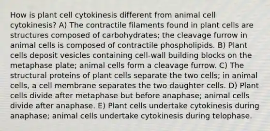 How is plant cell cytokinesis different from animal cell cytokinesis? A) The contractile filaments found in plant cells are structures composed of carbohydrates; the cleavage furrow in animal cells is composed of contractile phospholipids. B) Plant cells deposit vesicles containing cell-wall building blocks on the metaphase plate; animal cells form a cleavage furrow. C) The structural proteins of plant cells separate the two cells; in animal cells, a cell membrane separates the two daughter cells. D) Plant cells divide after metaphase but before anaphase; animal cells divide after anaphase. E) Plant cells undertake cytokinesis during anaphase; animal cells undertake cytokinesis during telophase.