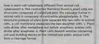 How is plant cell cytokinesis different from animal cell cytokinesis? a. The contractile filaments found in plant cells are structures composed of carbohydrates; the cleavage furrow in animal cells is composed of contractile phospholipids. b. The structural proteins of plant cells separate the two cells; in animal cells, a cell membrane separates the two daughter cells. c. Plant cells divide after metaphase but before anaphase; animal cells divide after anaphase. d. Plant cells deposit vesicles containing cell-wall building blocks on the metaphase plate; animal cells form a cleavage furrow.