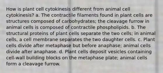 How is plant cell cytokinesis different from animal cell cytokinesis? a. The contractile filaments found in plant cells are structures composed of carbohydrates; the cleavage furrow in animal cells is composed of contractile phospholipids. b. The structural proteins of plant cells separate the two cells; in animal cells, a cell membrane separates the two daughter cells. c. Plant cells divide after metaphase but before anaphase; animal cells divide after anaphase. d. Plant cells deposit vesicles containing cell-wall building blocks on the metaphase plate; animal cells form a cleavage furrow.