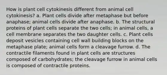 How is plant cell cytokinesis different from animal cell cytokinesis? a. Plant cells divide after metaphase but before anaphase; animal cells divide after anaphase. b. The structural proteins of plant cells separate the two cells; in animal cells, a cell membrane separates the two daughter cells. c. Plant cells deposit vesicles containing cell wall building blocks on the metaphase plate; animal cells form a cleavage furrow. d. The contractile filaments found in plant cells are structures composed of carbohydrates; the cleavage furrow in animal cells is composed of contractile proteins.