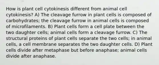 How is plant cell cytokinesis different from animal cell cytokinesis? A) The cleavage furrow in plant cells is composed of carbohydrates; the cleavage furrow in animal cells is composed of microfilaments. B) Plant cells form a cell plate between the two daughter cells; animal cells form a cleavage furrow. C) The structural proteins of plant cells separate the two cells; in animal cells, a cell membrane separates the two daughter cells. D) Plant cells divide after metaphase but before anaphase; animal cells divide after anaphase.