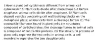 ) How is plant cell cytokinesis different from animal cell cytokinesis? A) Plant cells divide after metaphase but before anaphase; animal cells divide after anaphase. B) Plant cells deposit vesicles containing cell wall building blocks on the metaphase plate; animal cells form a cleavage furrow. C) The contractile filaments found in plant cells are structures composed of carbohydrates; the cleavage furrow in animal cells is composed of contractile proteins. D) The structural proteins of plant cells separate the two cells; in animal cells, a cell membrane separates the two daughtercells