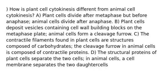 ) How is plant cell cytokinesis different from animal cell cytokinesis? A) Plant cells divide after metaphase but before anaphase; animal cells divide after anaphase. B) Plant cells deposit vesicles containing cell wall building blocks on the metaphase plate; animal cells form a cleavage furrow. C) The contractile filaments found in plant cells are structures composed of carbohydrates; the cleavage furrow in animal cells is composed of contractile proteins. D) The structural proteins of plant cells separate the two cells; in animal cells, a cell membrane separates the two daughtercells