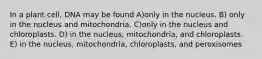 In a plant cell, DNA may be found A)only in the nucleus. B) only in the nucleus and mitochondria. C)only in the nucleus and chloroplasts. D) in the nucleus, mitochondria, and chloroplasts. E) in the nucleus, mitochondria, chloroplasts, and peroxisomes