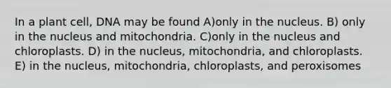 In a plant cell, DNA may be found A)only in the nucleus. B) only in the nucleus and mitochondria. C)only in the nucleus and chloroplasts. D) in the nucleus, mitochondria, and chloroplasts. E) in the nucleus, mitochondria, chloroplasts, and peroxisomes