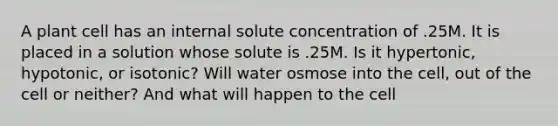 A plant cell has an internal solute concentration of .25M. It is placed in a solution whose solute is .25M. Is it hypertonic, hypotonic, or isotonic? Will water osmose into the cell, out of the cell or neither? And what will happen to the cell