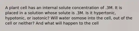 A plant cell has an internal solute concentration of .3M. It is placed in a solution whose solute is .3M. Is it hypertonic, hypotonic, or isotonic? Will water osmose into the cell, out of the cell or neither? And what will happen to the cell