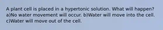 A plant cell is placed in a hypertonic solution. What will happen? a)No water movement will occur. b)Water will move into the cell. c)Water will move out of the cell.