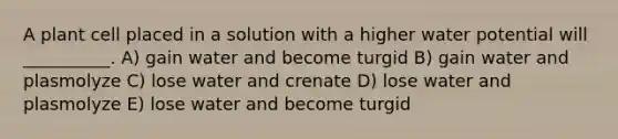 A plant cell placed in a solution with a higher water potential will __________. A) gain water and become turgid B) gain water and plasmolyze C) lose water and crenate D) lose water and plasmolyze E) lose water and become turgid