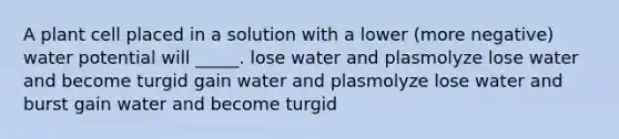 A plant cell placed in a solution with a lower (more negative) water potential will _____. lose water and plasmolyze lose water and become turgid gain water and plasmolyze lose water and burst gain water and become turgid