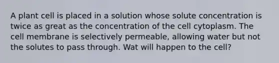 A plant cell is placed in a solution whose solute concentration is twice as great as the concentration of the cell cytoplasm. The cell membrane is selectively permeable, allowing water but not the solutes to pass through. Wat will happen to the cell?