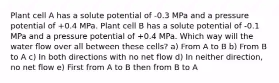 Plant cell A has a solute potential of -0.3 MPa and a pressure potential of +0.4 MPa. Plant cell B has a solute potential of -0.1 MPa and a pressure potential of +0.4 MPa. Which way will the water flow over all between these cells? a) From A to B b) From B to A c) In both directions with no net flow d) In neither direction, no net flow e) First from A to B then from B to A