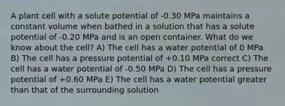 A plant cell with a solute potential of -0.30 MPa maintains a constant volume when bathed in a solution that has a solute potential of -0.20 MPa and is an open container. What do we know about the cell? A) The cell has a water potential of 0 MPa B) The cell has a pressure potential of +0.10 MPa correct C) The cell has a water potential of -0.50 MPa D) The cell has a pressure potential of +0.60 MPa E) The cell has a water potential greater than that of the surrounding solution