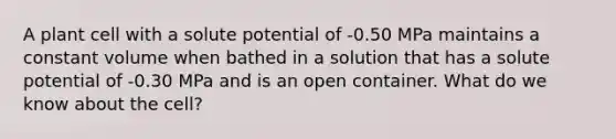 A plant cell with a solute potential of -0.50 MPa maintains a constant volume when bathed in a solution that has a solute potential of -0.30 MPa and is an open container. What do we know about the cell?