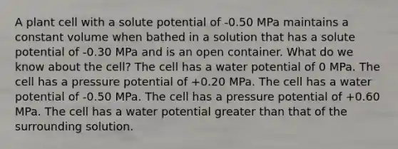 A plant cell with a solute potential of -0.50 MPa maintains a constant volume when bathed in a solution that has a solute potential of -0.30 MPa and is an open container. What do we know about the cell? The cell has a water potential of 0 MPa. The cell has a pressure potential of +0.20 MPa. The cell has a water potential of -0.50 MPa. The cell has a pressure potential of +0.60 MPa. The cell has a water potential <a href='https://www.questionai.com/knowledge/ktgHnBD4o3-greater-than' class='anchor-knowledge'>greater than</a> that of the surrounding solution.