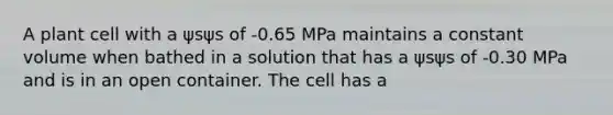 A plant cell with a ψsψs of -0.65 MPa maintains a constant volume when bathed in a solution that has a ψsψs of -0.30 MPa and is in an open container. The cell has a