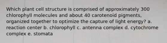 Which plant cell structure is comprised of approximately 300 chlorophyll molecules and about 40 carotenoid pigments, organized together to optimize the capture of light energy?​ a. ​reaction center b. chlorophyll​ c. antenna complex​ d. cytochrome complex​ e. stomata​