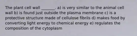 The plant cell wall _______. a) is very similar to the animal cell wall b) is found just outside the plasma membrane c) is a protective structure made of cellulose fibrils d) makes food by converting light energy to chemical energy e) regulates the composition of the cytoplasm