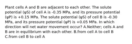 Plant cells A and B are adjacent to each other. The solute potential (ψS) of cell A is -0.35 MPa, and its pressure potential (ψP) is +0.15 MPa. The solute potential (ψS) of cell B is -0.30 MPa, and its pressure potential (ψP) is +0.05 MPa. In which direction will net water movement occur? A.Neither; cells A and B are in equilibrium with each other. B.from cell A to cell B C.from cell B to cell A