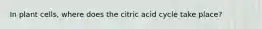 In plant cells, where does the citric acid cycle take place?