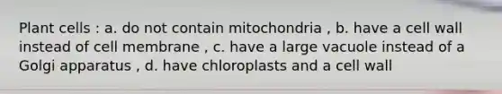 Plant cells : a. do not contain mitochondria , b. have a cell wall instead of cell membrane , c. have a large vacuole instead of a Golgi apparatus , d. have chloroplasts and a cell wall