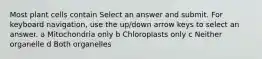 Most plant cells contain Select an answer and submit. For keyboard navigation, use the up/down arrow keys to select an answer. a Mitochondria only b Chloroplasts only c Neither organelle d Both organelles