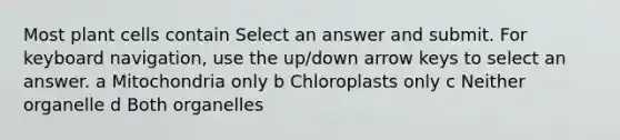 Most plant cells contain Select an answer and submit. For keyboard navigation, use the up/down arrow keys to select an answer. a Mitochondria only b Chloroplasts only c Neither organelle d Both organelles