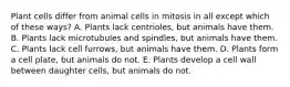 Plant cells differ from animal cells in mitosis in all except which of these ways? A. Plants lack centrioles, but animals have them. B. Plants lack microtubules and spindles, but animals have them. C. Plants lack cell furrows, but animals have them. D. Plants form a cell plate, but animals do not. E. Plants develop a cell wall between daughter cells, but animals do not.