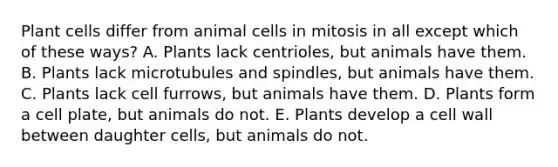 Plant cells differ from animal cells in mitosis in all except which of these ways? A. Plants lack centrioles, but animals have them. B. Plants lack microtubules and spindles, but animals have them. C. Plants lack cell furrows, but animals have them. D. Plants form a cell plate, but animals do not. E. Plants develop a cell wall between daughter cells, but animals do not.