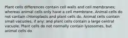 Plant cells differences contain cell walls and cell membranes; whereas animal cells only have a cell membrane. Animal cells do not contain chloroplasts and plant cells do. Animal cells contain small vacuoles, if any: and plant cells contain a large central vacuole. Plant cells do not normally contain lysosomes, but animal cells do