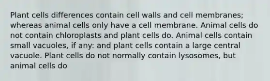 Plant cells differences contain cell walls and cell membranes; whereas animal cells only have a cell membrane. Animal cells do not contain chloroplasts and plant cells do. Animal cells contain small vacuoles, if any: and plant cells contain a large central vacuole. Plant cells do not normally contain lysosomes, but animal cells do