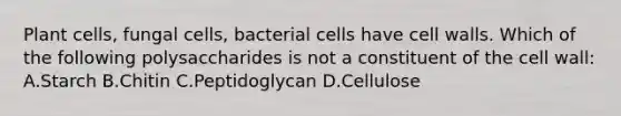 Plant cells, fungal cells, bacterial cells have cell walls. Which of the following polysaccharides is not a constituent of the cell wall: A.Starch B.Chitin C.Peptidoglycan D.Cellulose