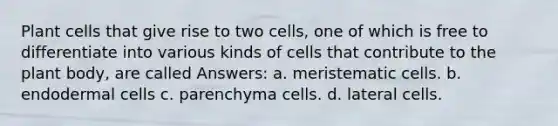 Plant cells that give rise to two cells, one of which is free to differentiate into various kinds of cells that contribute to the plant body, are called Answers: a. meristematic cells. b. endodermal cells c. parenchyma cells. d. lateral cells.