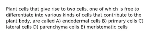 Plant cells that give rise to two cells, one of which is free to differentiate into various kinds of cells that contribute to the plant body, are called A) endodermal cells B) primary cells C) lateral cells D) parenchyma cells E) meristematic cells