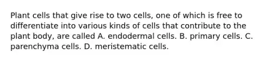 Plant cells that give rise to two cells, one of which is free to differentiate into various kinds of cells that contribute to the <a href='https://www.questionai.com/knowledge/kv6O590eut-plant-body' class='anchor-knowledge'>plant body</a>, are called A. endodermal cells. B. primary cells. C. parenchyma cells. D. meristematic cells.