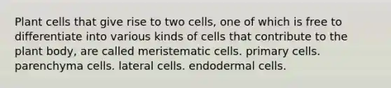 Plant cells that give rise to two cells, one of which is free to differentiate into various kinds of cells that contribute to the plant body, are called meristematic cells. primary cells. parenchyma cells. lateral cells. endodermal cells.