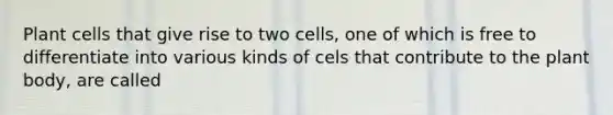 Plant cells that give rise to two cells, one of which is free to differentiate into various kinds of cels that contribute to the plant body, are called