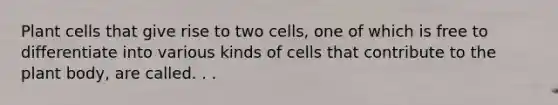 Plant cells that give rise to two cells, one of which is free to differentiate into various kinds of cells that contribute to the plant body, are called. . .