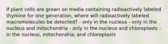 If plant cells are grown on media containing radioactively labeled thymine for one generation, where will radioactively labeled macromolecules be detected? - only in the nucleus - only in the nucleus and mitochondria - only in the nucleus and chloroplasts - in the nucleus, mitochondria, and chloroplasts