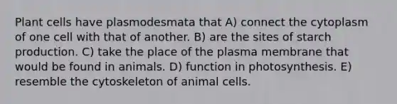 Plant cells have plasmodesmata that A) connect the cytoplasm of one cell with that of another. B) are the sites of starch production. C) take the place of the plasma membrane that would be found in animals. D) function in photosynthesis. E) resemble the cytoskeleton of animal cells.