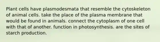 Plant cells have plasmodesmata that resemble the cytoskeleton of animal cells. take the place of the plasma membrane that would be found in animals. connect the cytoplasm of one cell with that of another. function in photosynthesis. are the sites of starch production.