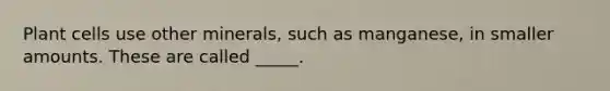 Plant cells use other minerals, such as manganese, in smaller amounts. These are called _____.