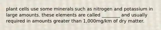 plant cells use some minerals such as nitrogen and potassium in large amounts. these elements are called ________ and usually required in amounts greater than 1,000mg/km of dry matter.