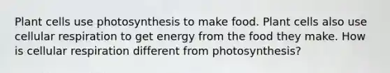 Plant cells use photosynthesis to make food. Plant cells also use <a href='https://www.questionai.com/knowledge/k1IqNYBAJw-cellular-respiration' class='anchor-knowledge'>cellular respiration</a> to get energy from the food they make. How is cellular respiration different from photosynthesis?