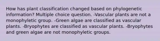 How has plant classification changed based on phylogenetic information? Multiple choice question. -Vascular plants are not a monophyletic group. -Green algae are classified as vascular plants. -Bryophytes are classified as vascular plants. -Bryophytes and green algae are not monophyletic groups.