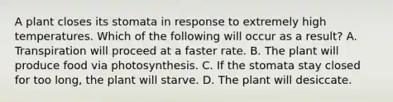 A plant closes its stomata in response to extremely high temperatures. Which of the following will occur as a result? A. Transpiration will proceed at a faster rate. B. The plant will produce food via photosynthesis. C. If the stomata stay closed for too long, the plant will starve. D. The plant will desiccate.