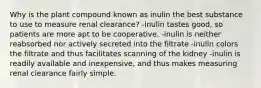 Why is the plant compound known as inulin the best substance to use to measure renal clearance? -inulin tastes good, so patients are more apt to be cooperative. -inulin is neither reabsorbed nor actively secreted into the filtrate -inulin colors the filtrate and thus facilitates scanning of the kidney -inulin is readily available and inexpensive, and thus makes measuring renal clearance fairly simple.