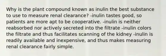 Why is the plant compound known as inulin the best substance to use to measure renal clearance? -inulin tastes good, so patients are more apt to be cooperative. -inulin is neither reabsorbed nor actively secreted into the filtrate -inulin colors the filtrate and thus facilitates scanning of the kidney -inulin is readily available and inexpensive, and thus makes measuring renal clearance fairly simple.